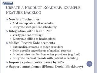 CREATE A PRODUCT ROADMAP: EXAMPLE
FEATURE BACKLOG
   New Staff Scheduler
     Add and update staff schedules
     Integrate with patient scheduling
   Integration with Health Plan
       Verify patient coverage
       Electronic billing to health plans
   Medical Record Enhancements
     Fax medical records to other providers
     Print specific pages/forms of medical records
     Input service results from other providers (e.g. Lab)
     Integrate medical records with patient scheduling
 Improve system performance by 25%                           10
 Support smartphones (iPhone, Droid, Blackberry)
 