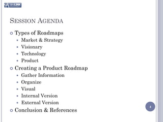 SESSION AGENDA
   Types of Roadmaps
     Market & Strategy
     Visionary
     Technology
     Product

   Creating a Product Roadmap
       Gather Information
       Organize
       Visual
       Internal Version
       External Version
                                 4
   Conclusion & References
 
