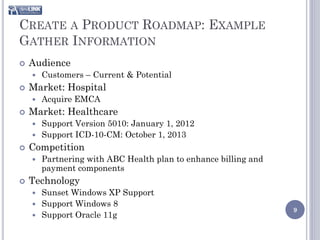 CREATE A PRODUCT ROADMAP: EXAMPLE
GATHER INFORMATION
   Audience
       Customers – Current & Potential
   Market: Hospital
       Acquire EMCA
   Market: Healthcare
     Support Version 5010: January 1, 2012
     Support ICD-10-CM: October 1, 2013
   Competition
       Partnering with ABC Health plan to enhance billing and
        payment components
   Technology
     Sunset Windows XP Support
     Support Windows 8
                                                                 9
     Support Oracle 11g
 