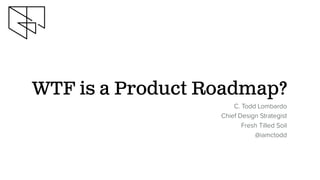 WTF is a Product Roadmap?
C. Todd Lombardo
Chief Design Strategist
Fresh Tilled Soil
@iamctodd
 