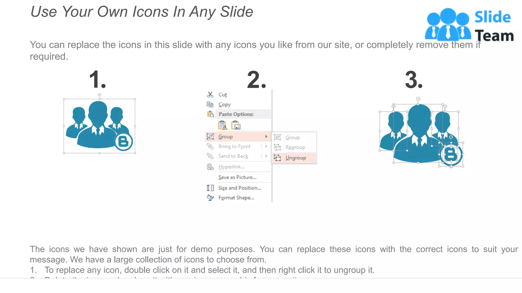Use Your Own Icons In Any Slide
You can replace the icons in this slide with any icons you like from our site, or completely remove them if
required.
1 2 3
The icons we have shown are just for demo purposes. You can replace these icons with the correct icons to suit your
message. We have a large collection of icons to choose from.
1. To replace any icon, double click on it and select it, and then right click it to ungroup it.
2. Delete the icon and replace it with any icon or graphic from our site.
 