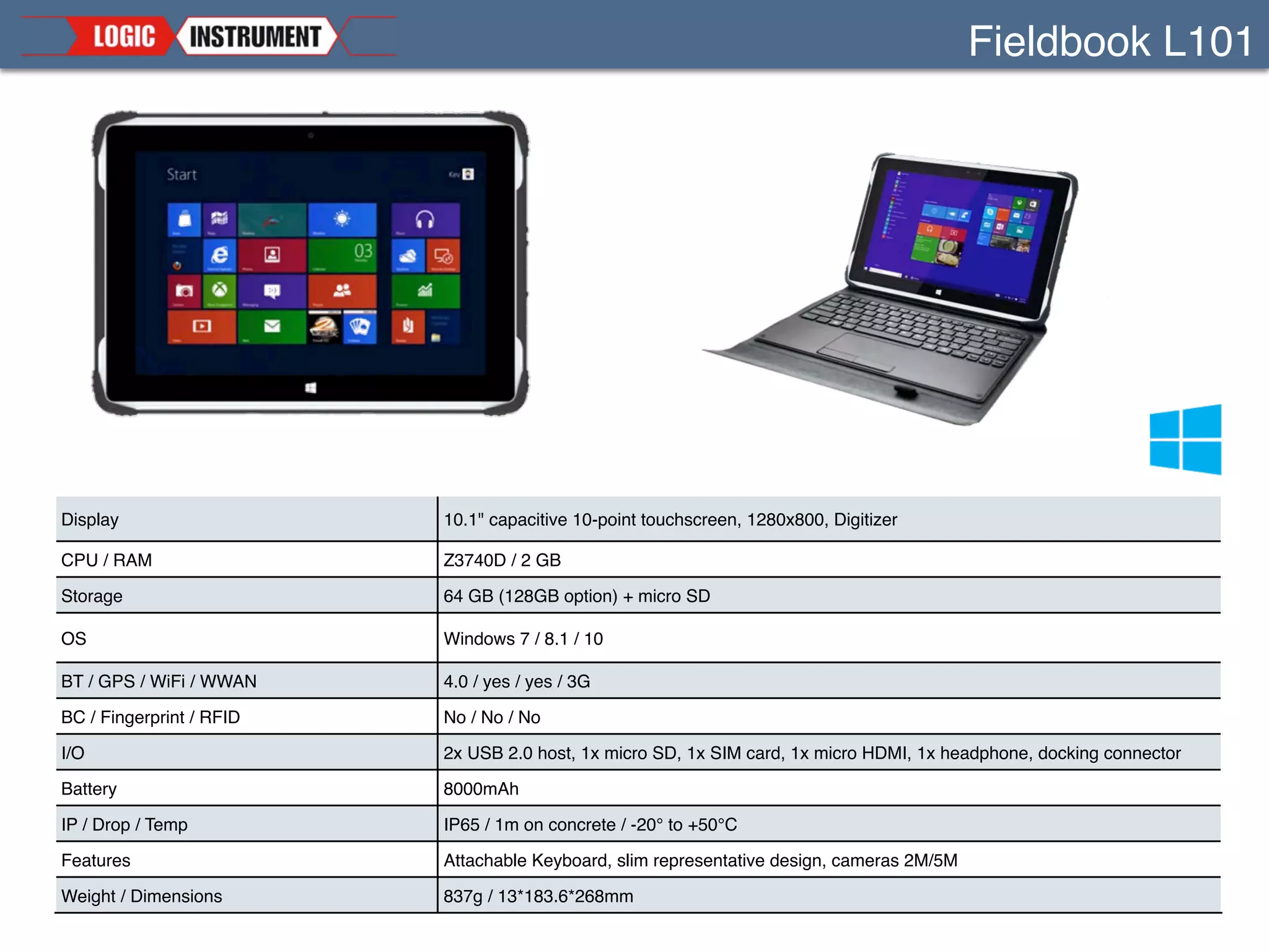 Fieldbook I1
Display
10.1’’ capacitive or Dual-Mode, Gorilla Glass 3 
1920x1200 / 1000 nits Sunlight readable
CPU / RAM
i5-4300U, 1.9GHz, 4th gen / 4 or 8 GB
i5-5350U, 1.8GHz, 5th gen (Q42015) / 4 or 8 GB
Storage 128, 256GB + micro SD
OS Windows 7 / 8.1 / 10
BT / GPS / WiFi / WWAN 4.0 / yes / ac / 4G (different country versions)
BC / Fingerprint / RFID Yes (option) / Modul (option) / Yes
I/O
RJ45, USB 3.0, RS232 or USB 2.0 
Audio, mHDMI, mSIM, 2x pass through, Pogo
Battery 4500mAh (9000mAh option) user replaceable, hot swappable
IP / Drop / Temp IP65 / 1.5m / -20° to +50°C
Features hot-swappable, customizable, MIL-Standard certiﬁed, programmable buttons
 