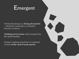 Product Roadmap is a living document
– should be constantly re-evaluated
because of factors
Nothing set in stone until accepted into
the sprint backlog
Product roadmap should be re-evaluated
at least at the end of each sprint
Emergent
 