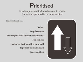 Prioritise based on…
Value
Requirement
Pre-requisite of other functionality
Timeliness
Features that would group well
together into a release
Practicalities
Prioritised
Roadmaps should include the order in which
features are planned to be implemented
 