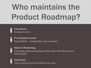 Executives
Strategic direction
Development team
Practicalities – complexities, pre-requisites
Sales & Marketing
Upcoming sales/marketing activities that will influence new
functionality
End users
Target roadmap based on feedback from users
Who maintains the
Product Roadmap?
 