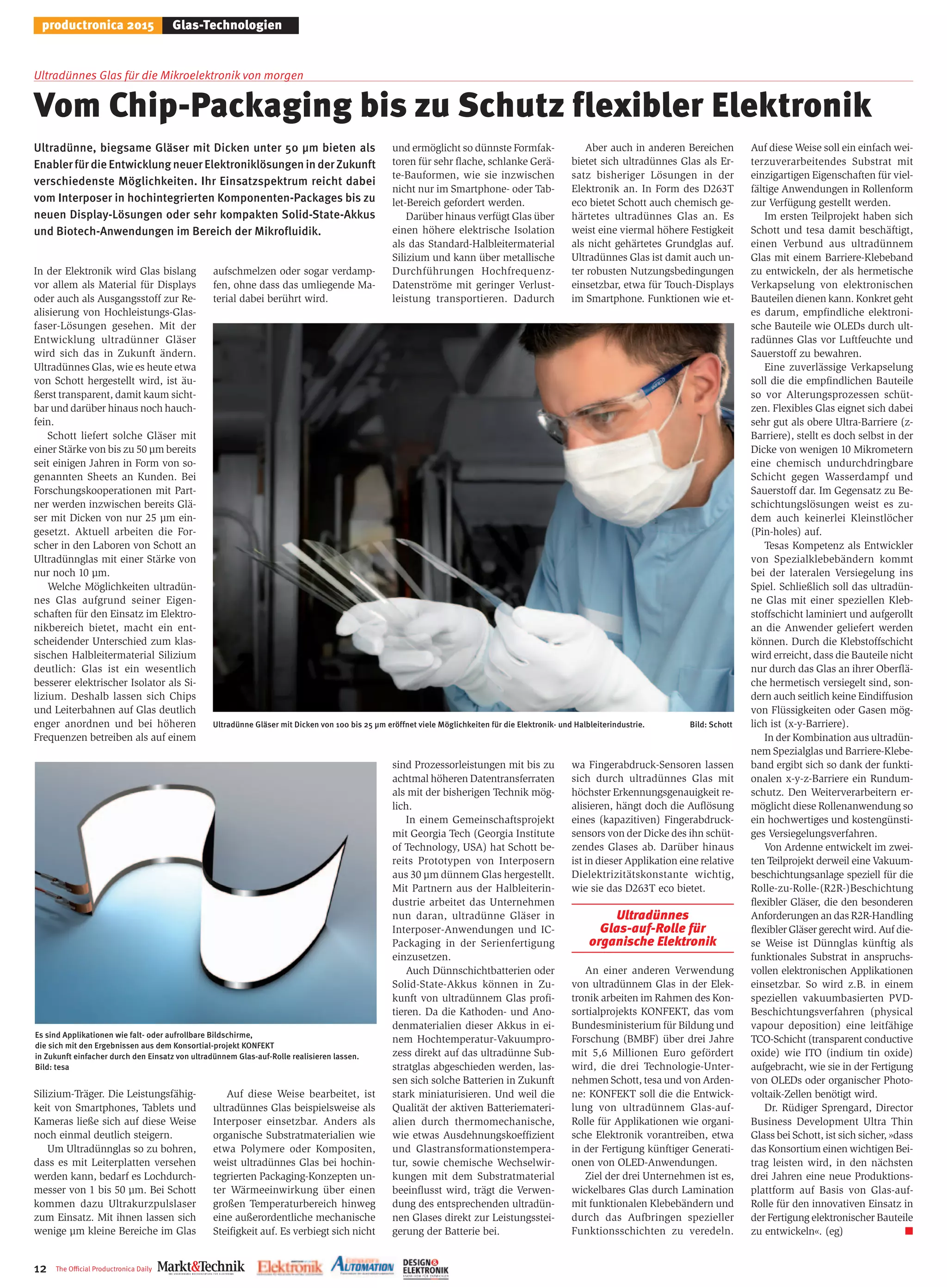 12 The Oﬃcial Productronica Daily
productronica 2015 Glas-Technologien
Ultradünnes Glas für die Mikroelektronik von morgen
Vom Chip-Packaging bis zu Schutz flexibler Elektronik
Ultradünne, biegsame Gläser mit Dicken unter 50 µm bieten als
EnablerfürdieEntwicklungneuerElektroniklösungeninderZukunft
verschiedenste Möglichkeiten. Ihr Einsatzspektrum reicht dabei
vom Interposer in hochintegrierten Komponenten-Packages bis zu
neuen Display-Lösungen oder sehr kompakten Solid-State-Akkus
und Biotech-Anwendungen im Bereich der Mikrofluidik.
In der Elektronik wird Glas bislang
vor allem als Material für Displays
oder auch als Ausgangsstoff zur Re-
alisierung von Hochleistungs-Glas-
faser-Lösungen gesehen. Mit der
Entwicklung ultradünner Gläser
wird sich das in Zukunft ändern.
Ultradünnes Glas, wie es heute etwa
von Schott hergestellt wird, ist äu-
ßerst transparent, damit kaum sicht-
bar und darüber hinaus noch hauch-
fein.
Schott liefert solche Gläser mit
einer Stärke von bis zu 50 µm bereits
seit einigen Jahren in Form von so-
genannten Sheets an Kunden. Bei
Forschungskooperationen mit Part-
ner werden inzwischen bereits Glä-
ser mit Dicken von nur 25 µm ein-
gesetzt. Aktuell arbeiten die For-
scher in den Laboren von Schott an
Ultradünnglas mit einer Stärke von
nur noch 10 µm.
Welche Möglichkeiten ultradün-
nes Glas aufgrund seiner Eigen-
schaften für den Einsatz im Elektro-
nikbereich bietet, macht ein ent-
scheidender Unterschied zum klas-
sischen Halbleitermaterial Silizium
deutlich: Glas ist ein wesentlich
besserer elektrischer Isolator als Si-
lizium. Deshalb lassen sich Chips
und Leiterbahnen auf Glas deutlich
enger anordnen und bei höheren
Frequenzen betreiben als auf einem
Silizium-Träger. Die Leistungsfähig-
keit von Smartphones, Tablets und
Kameras ließe sich auf diese Weise
noch einmal deutlich steigern.
Um Ultradünnglas so zu bohren,
dass es mit Leiterplatten versehen
werden kann, bedarf es Lochdurch-
messer von 1 bis 50 µm. Bei Schott
kommen dazu Ultrakurzpulslaser
zum Einsatz. Mit ihnen lassen sich
wenige µm kleine Bereiche im Glas
aufschmelzen oder sogar verdamp-
fen, ohne dass das umliegende Ma-
terial dabei berührt wird.
Auf diese Weise bearbeitet, ist
ultradünnes Glas beispielsweise als
Interposer einsetzbar. Anders als
organische Substratmaterialien wie
etwa Polymere oder Kompositen,
weist ultradünnes Glas bei hochin-
tegrierten Packaging-Konzepten un-
ter Wärmeeinwirkung über einen
großen Temperaturbereich hinweg
eine außerordentliche mechanische
Steifigkeit auf. Es verbiegt sich nicht
und ermöglicht so dünnste Formfak-
toren für sehr flache, schlanke Gerä-
te-Bauformen, wie sie inzwischen
nicht nur im Smartphone- oder Tab-
let-Bereich gefordert werden.
Darüber hinaus verfügt Glas über
einen höhere elektrische Isolation
als das Standard-Halbleitermaterial
Silizium und kann über metallische
Durchführungen Hochfrequenz-
Datenströme mit geringer Verlust-
leistung transportieren. Dadurch
sind Prozessorleistungen mit bis zu
achtmal höheren Datentransferraten
als mit der bisherigen Technik mög-
lich.
In einem Gemeinschaftsprojekt
mit Georgia Tech (Georgia Institute
of Technology, USA) hat Schott be-
reits Prototypen von Interposern
aus 30 µm dünnem Glas hergestellt.
Mit Partnern aus der Halbleiterin-
dustrie arbeitet das Unternehmen
nun daran, ultradünne Gläser in
Interposer-Anwendungen und IC-
Packaging in der Serienfertigung
einzusetzen.
Auch Dünnschichtbatterien oder
Solid-State-Akkus können in Zu-
kunft von ultradünnem Glas profi-
tieren. Da die Kathoden- und Ano-
denmaterialien dieser Akkus in ei-
nem Hochtemperatur-Vakuumpro-
zess direkt auf das ultradünne Sub-
stratglas abgeschieden werden, las-
sen sich solche Batterien in Zukunft
stark miniaturisieren. Und weil die
Qualität der aktiven Batteriemateri-
alien durch thermomechanische,
wie etwas Ausdehnungskoeffizient
und Glastransformationstempera-
tur, sowie chemische Wechselwir-
kungen mit dem Substratmaterial
beeinflusst wird, trägt die Verwen-
dung des entsprechenden ultradün-
nen Glases direkt zur Leistungsstei-
gerung der Batterie bei.
Aber auch in anderen Bereichen
bietet sich ultradünnes Glas als Er-
satz bisheriger Lösungen in der
Elektronik an. In Form des D263T
eco bietet Schott auch chemisch ge-
härtetes ultradünnes Glas an. Es
weist eine viermal höhere Festigkeit
als nicht gehärtetes Grundglas auf.
Ultradünnes Glas ist damit auch un-
ter robusten Nutzungsbedingungen
einsetzbar, etwa für Touch-Displays
im Smartphone. Funktionen wie et-
wa Fingerabdruck-Sensoren lassen
sich durch ultradünnes Glas mit
höchster Erkennungsgenauigkeit re-
alisieren, hängt doch die Auflösung
eines (kapazitiven) Fingerabdruck-
sensors von der Dicke des ihn schüt-
zendes Glases ab. Darüber hinaus
ist in dieser Applikation eine relative
Dielektrizitätskonstante wichtig,
wie sie das D263T eco bietet.
Ultradünnes
Glas-auf-Rolle für
organische Elektronik
An einer anderen Verwendung
von ultradünnem Glas in der Elek-
tronik arbeiten im Rahmen des Kon-
sortialprojekts KONFEKT, das vom
Bundesministerium für Bildung und
Forschung (BMBF) über drei Jahre
mit 5,6 Millionen Euro gefördert
wird, die drei Technologie-Unter-
nehmen Schott, tesa und von Arden-
ne: KONFEKT soll die die Entwick-
lung von ultradünnem Glas-auf-
Rolle für Applikationen wie organi-
sche Elektronik vorantreiben, etwa
in der Fertigung künftiger Generati-
onen von OLED-Anwendungen.
Ziel der drei Unternehmen ist es,
wickelbares Glas durch Lamination
mit funktionalen Klebebändern und
durch das Aufbringen spezieller
Funktionsschichten zu veredeln.
Auf diese Weise soll ein einfach wei-
terzuverarbeitendes Substrat mit
einzigartigen Eigenschaften für viel-
fältige Anwendungen in Rollenform
zur Verfügung gestellt werden.
Im ersten Teilprojekt haben sich
Schott und tesa damit beschäftigt,
einen Verbund aus ultradünnem
Glas mit einem Barriere-Klebeband
zu entwickeln, der als hermetische
Verkapselung von elektronischen
Bauteilen dienen kann. Konkret geht
es darum, empfindliche elektroni-
sche Bauteile wie OLEDs durch ult-
radünnes Glas vor Luftfeuchte und
Sauerstoff zu bewahren.
Eine zuverlässige Verkapselung
soll die die empfindlichen Bauteile
so vor Alterungsprozessen schüt-
zen. Flexibles Glas eignet sich dabei
sehr gut als obere Ultra-Barriere (z-
Barriere), stellt es doch selbst in der
Dicke von wenigen 10 Mikrometern
eine chemisch undurchdringbare
Schicht gegen Wasserdampf und
Sauerstoff dar. Im Gegensatz zu Be-
schichtungslösungen weist es zu-
dem auch keinerlei Kleinstlöcher
(Pin-holes) auf.
Tesas Kompetenz als Entwickler
von Spezialklebebändern kommt
bei der lateralen Versiegelung ins
Spiel. Schließlich soll das ultradün-
ne Glas mit einer speziellen Kleb-
stoffschicht laminiert und aufgerollt
an die Anwender geliefert werden
können. Durch die Klebstoffschicht
wird erreicht, dass die Bauteile nicht
nur durch das Glas an ihrer Oberflä-
che hermetisch versiegelt sind, son-
dern auch seitlich keine Eindiffusion
von Flüssigkeiten oder Gasen mög-
lich ist (x-y-Barriere).
In der Kombination aus ultradün-
nem Spezialglas und Barriere-Klebe-
band ergibt sich so dank der funkti-
onalen x-y-z-Barriere ein Rundum-
schutz. Den Weiterverarbeitern er-
möglicht diese Rollenanwendung so
ein hochwertiges und kostengünsti-
ges Versiegelungsverfahren.
Von Ardenne entwickelt im zwei-
ten Teilprojekt derweil eine Vakuum-
beschichtungsanlage speziell für die
Rolle-zu-Rolle-(R2R-)Beschichtung
flexibler Gläser, die den besonderen
Anforderungen an das R2R-Handling
flexibler Gläser gerecht wird. Auf die-
se Weise ist Dünnglas künftig als
funktionales Substrat in anspruchs-
vollen elektronischen Applikationen
einsetzbar. So wird z.B. in einem
speziellen vakuumbasierten PVD-
Beschichtungsverfahren (physical
vapour deposition) eine leitfähige
TCO-Schicht (transparent conductive
oxide) wie ITO (indium tin oxide)
aufgebracht, wie sie in der Fertigung
von OLEDs oder organischer Photo-
voltaik-Zellen benötigt wird.
Dr. Rüdiger Sprengard, Director
Business Development Ultra Thin
Glass bei Schott, ist sich sicher, »dass
das Konsortium einen wichtigen Bei-
trag leisten wird, in den nächsten
drei Jahren eine neue Produktions-
plattform auf Basis von Glas-auf-
Rolle für den innovativen Einsatz in
der Fertigung elektronischer Bauteile
zu entwickeln«. (eg) ■
Ultradünne Gläser mit Dicken von 100 bis 25 µm eröffnet viele Möglichkeiten für die Elektronik- und Halbleiterindustrie. Bild: Schott
Es sind Applikationen wie falt- oder aufrollbare Bildschirme,
die sich mit den Ergebnissen aus dem Konsortial-projekt KONFEKT
in Zukunft einfacher durch den Einsatz von ultradünnem Glas-auf-Rolle realisieren lassen.
Bild: tesa
 