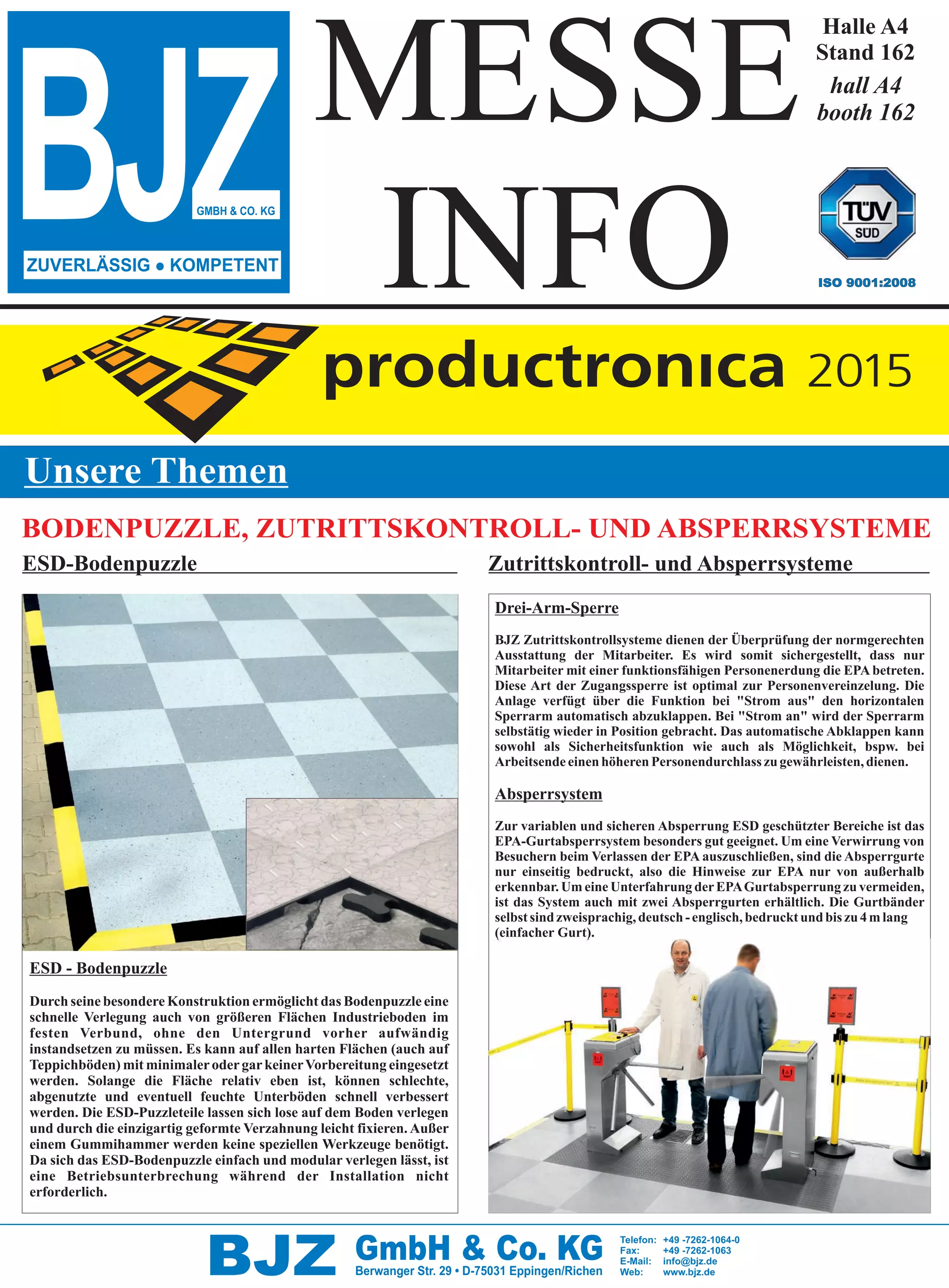 BJZ GmbH & Co. KGBerwanger Str. 29 • D-75031 Eppingen/Richen
Telefon: +49 -7262-1064-0
Fax: +49 -7262-1063
E-Mail: info@bjz.de
Web: www.bjz.de
BJZGMBH & CO. KG
ISO 9001:2008
Unsere Themen
ZUVERLÄSSIG l KOMPETENT
BODENPUZZLE, ZUTRITTSKONTROLL- UND ABSPERRSYSTEME
Drei-Arm-Sperre
BJZ Zutrittskontrollsysteme dienen der Überprüfung der normgerechten
Ausstattung der Mitarbeiter. Es wird somit sichergestellt, dass nur
Mitarbeiter mit einer funktionsfähigen Personenerdung die EPA betreten.
Absperrsystem
Diese Art der Zugangssperre ist optimal zur Personenvereinzelung. Die
Anlage verfügt über die Funktion bei "Strom aus" den horizontalen
Sperrarm automatisch abzuklappen. Bei "Strom an" wird der Sperrarm
selbstätig wieder in Position gebracht. Das automatische Abklappen kann
sowohl als Sicherheitsfunktion wie auch als Möglichkeit, bspw. bei
ArbeitsendeeinenhöherenPersonendurchlasszugewährleisten,dienen.
Zur variablen und sicheren Absperrung ESD geschützter Bereiche ist das
EPA-Gurtabsperrsystem besonders gut geeignet. Um eine Verwirrung von
Besuchern beim Verlassen der EPA auszuschließen, sind die Absperrgurte
nur einseitig bedruckt, also die Hinweise zur EPA nur von außerhalb
erkennbar. Um eine Unterfahrung derEPAGurtabsperrung zu vermeiden,
ist das System auch mit zwei Absperrgurten erhältlich. Die Gurtbänder
selbstsindzweisprachig,deutsch-englisch,bedrucktundbiszu4mlang
(einfacher Gurt).
ESD-Bodenpuzzle Zutrittskontroll- und Absperrsysteme
ESD - Bodenpuzzle
Durch seine besondere Konstruktion ermöglicht das Bodenpuzzle eine
schnelle Verlegung auch von größeren Flächen Industrieboden im
festen Verbund, ohne den Untergrund vorher aufwändig
instandsetzen zu müssen. Es kann auf allen harten Flächen (auch auf
Teppichböden) mit minimalerodergarkeinerVorbereitung eingesetzt
werden. Solange die Fläche relativ eben ist, können schlechte,
abgenutzte und eventuell feuchte Unterböden schnell verbessert
werden. Die ESD-Puzzleteile lassen sich lose auf dem Boden verlegen
und durch die einzigartig geformte Verzahnung leicht fixieren. Außer
einem Gummihammer werden keine speziellen Werkzeuge benötigt.
Da sich das ESD-Bodenpuzzle einfach und modular verlegen lässt, ist
eine Betriebsunterbrechung während der Installation nicht
erforderlich.
MESSE
INFO
Halle A4
Stand 162
hall A4
booth 162
_0EG3V_BJZ_TZ1.pdf;S: 1;Format:(280.00 x 380.00 mm);27. Oct 2015 10:34:55
 
