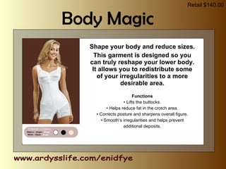 Shape your body and reduce sizes. This garment is designed so you can truly reshape your lower body. It allows you to redistribute some of your irregularities to a more desirable area. Functions •  Lifts the buttocks. •  Helps reduce fat in the crotch area. •  Corrects posture and sharpens overall figure. •  Smooth’s irregularities and helps prevent additional deposits. www.ardysslife.com/enidfye Body Magic Retail $140.00 