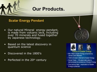 Our Products. Our natural Mineral  energy pendant, is made from volcanic lava, including over 70 minerals and fused together by Japanese technology. Based on the latest discovery in quantum science Discovered in the 1800’s Perfected in the 20 th  century Scalar Energy Pendant 