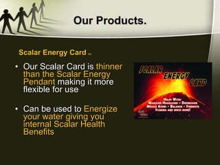 Our Products. Our Scalar Card is  thinner than the Scalar Energy Pendant  making it more flexible for use Can be used to  Energize your water giving you internal Scalar Health Benefits Scalar Energy Card  tm 