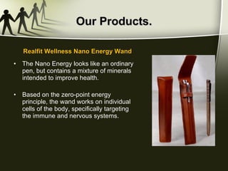 Our Products. The Nano Energy looks like an ordinary pen, but contains a mixture of minerals intended to improve health.  Based on the zero-point energy principle, the wand works on individual cells of the body, specifically targeting the immune and nervous systems.  Realfit Wellness Nano Energy Wand 