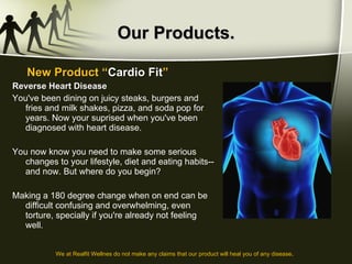 Our Products. Reverse Heart Disease You've been dining on juicy steaks, burgers and fries and milk shakes, pizza, and soda pop for years. Now your suprised when you've been diagnosed with heart disease.  You now know you need to make some serious changes to your lifestyle, diet and eating habits--and now. But where do you begin?  Making a 180 degree change when on end can be difficult confusing and overwhelming, even torture, specially if you're already not feeling well. New Product “ Cardio Fit ” We at Realfit Wellnes do not make any claims that our product will heal you of any disease . 