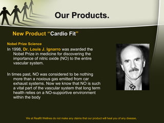 Our Products. Nobel Prize Science In 1998,  Dr. Louis J. Ignarro  was awarded the Nobel Prize in medicine for discovering the importance of nitric oxide (NO) to the entire vascular system.  In times past, NO was considered to be nothing more than a noxious gas emitted from car exhaust systems. Now we know that NO is such a vital part of the vascular system that long term health relies on a NO-supportive environment within the body New Product “ Cardio Fit ” We at Realfit Wellnes do not make any claims that our product will heal you of any disease . 