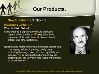 Our Products. Introducing CardioFit™ What is Nitric Oxide? Nitric oxide is a signaling molecule produced organically in the body,  NO  regulates blood pressure, clots that cause stroke and heart attack, and atherosclerosis.  It penetrates membranes with biological signals and messages, influencing every bodily organ including the lungs, liver, stomach, genitals, and kidneys.  NO  is manufactured primarily by the endothelium, the very thin and fragile inner lining of blood vessels New Product “ Cardio Fit ” We at Realfit Wellnes do not make any claims that our product will heal you of any disease . 
