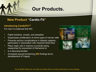 Our Products. Introducing CardioFit™ For now it is believed that NO: Fights bacteria, viruses, and parasites Suppresses proliferation of some types of cancer cells Prevents serious complications in diabetic patients, particularly in association with impaired blood flow Plays major role in memory (currently being researched for prevention of Alzheimer’s) Is a Neurotransmitter Increased sexual functioning ( NO  findings led to development of Viagra) New Product “ Cardio Fit ” We at Realfit Wellnes do not make any claims that our product will heal you of any disease . 