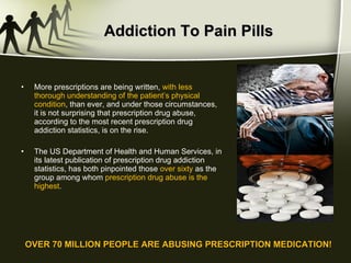 Addiction To Pain Pills More prescriptions are being written,  with less thorough understanding of the patient’s physical condition , than ever, and under those circumstances, it is not surprising that prescription drug abuse, according to the most recent prescription drug addiction statistics, is on the rise. The US Department of Health and Human Services, in its latest publication of prescription drug addiction statistics, has both pinpointed those  over sixty  as the group among whom  prescription drug abuse is the highest.  OVER 70 MILLION PEOPLE ARE ABUSING PRESCRIPTION MEDICATION! 