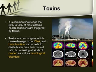 Toxins It is common knowledge that 80% to 90% of most chronic health conditions are triggered by toxins. Toxins are carcinogens which cause damage to our  DNA , and  brain function , cause cells to divide faster than their normal rate, thus causing all kinds of  cancer , as well as  neurological disorders . 