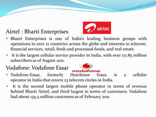 Airtel	: Bharti Enterprises Bharti Enterprises is one of India’s leading business groups with operations in over 21 countries across the globe and interests in telecom, financial services, retail, fresh and processed foods, and real estate. It is the largest cellular service provider in India, with over 171.85 million subscribers as of August 2011.Vodafone: Vodafone EssarVodafone-Essar, formerly Hutchison Essar, is a cellular operator in India that covers 23 telecom circles in India. It is the second largest mobile phone operator in terms of revenue behind Bharti Airtel, and third largest in terms of customers. Vodafone had about 134.5 million customers as of February 2011.