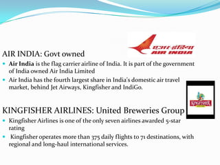 AIR INDIA: Govt ownedAir India is the flag carrier airline of India. It is part of the government of India owned Air India LimitedAir India has the fourth largest share in India's domestic air travel market, behind Jet Airways, Kingfisher and IndiGo.KINGFISHER AIRLINES: United Breweries GroupKingfisher Airlines is one of the only seven airlines awarded 5-star rating Kingfisher operates more than 375 daily flights to 71 destinations, with regional and long-haul international services.