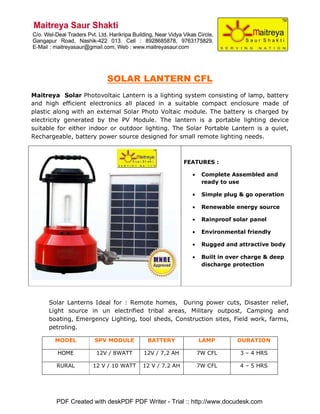 SOLAR LANTERN CFL
Maitreya Solar Photovoltaic Lantern is a lighting system consisting of lamp, battery
and high efficient electronics all placed in a suitable compact enclosure made of
plastic along with an external Solar Photo Voltaic module. The battery is charged by
electricity generated by the PV Module. The lantern is a portable lighting device
suitable for either indoor or outdoor lighting. The Solar Portable Lantern is a quiet,
Rechargeable, battery power source designed for small remote lighting needs.



                                                     FEATURES :

                                                       •    Complete Assembled and
                                                            ready to use

                                                       •    Simple plug & go operation

                                                       •    Renewable energy source

                                                       •    Rainproof solar panel

                                                       •    Environmental friendly

                                                       •    Rugged and attractive body

                                                       •    Built in over charge & deep
                                                            discharge protection




     Solar Lanterns Ideal for : Remote homes, During power cuts, Disaster relief,
     Light source in un electrified tribal areas, Military outpost, Camping and
     boating, Emergency Lighting, tool sheds, Construction sites, Field work, farms,
     petroling.

       MODEL         SPV MODULE       BATTERY              LAMP        DURATION

        HOME         12V / 8WATT     12V / 7,2 AH          7W CFL       3 – 4 HRS

        RURAL       12 V / 10 WATT   12 V / 7.2 AH         7W CFL       4 – 5 HRS




        PDF Created with deskPDF PDF Writer - Trial :: http://www.docudesk.com
 