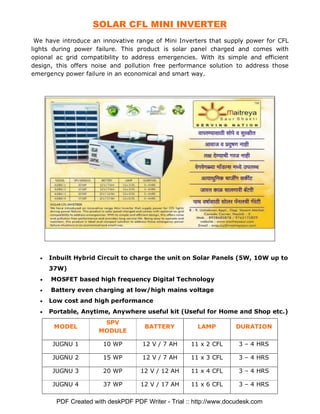 SOLAR CFL MINI INVERTER
 We have introduce an innovative range of Mini Inverters that supply power for CFL
lights during power failure. This product is solar panel charged and comes with
opional ac grid compatibility to address emergencies. With its simple and efficient
design, this offers noise and pollution free performance solution to address those
emergency power failure in an economical and smart way.




  •   Inbuilt Hybrid Circuit to charge the unit on Solar Panels (5W, 10W up to
      37W)
  •   MOSFET based high frequency Digital Technology
  •   Battery even charging at low/high mains voltage
  •   Low cost and high performance
  •   Portable, Anytime, Anywhere useful kit (Useful for Home and Shop etc.)
                       SPV
       MODEL                         BATTERY           LAMP         DURATION
                      MODULE

       JUGNU 1         10 WP         12 V / 7 AH     11 x 2 CFL      3 – 4 HRS

       JUGNU 2         15 WP         12 V / 7 AH     11 x 3 CFL      3 – 4 HRS

       JUGNU 3         20 WP        12 V / 12 AH     11 x 4 CFL      3 – 4 HRS

       JUGNU 4         37 WP        12 V / 17 AH     11 x 6 CFL      3 – 4 HRS

        PDF Created with deskPDF PDF Writer - Trial :: http://www.docudesk.com
 