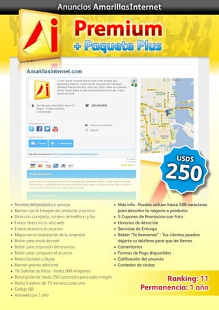 + Paquete Plus
Anuncios AmarillasInternet
Premium
USD$
250
•	 Nombre del producto o servicio
•	 Banner con la Imagen del producto o servicio
•	 Dirección completa, número de teléfono y fax
•	 Enlace directo a tu sitio web
•	 Enlace directo a tu anuncio
•	 Mapa con la localización de tu empresa
•	 Botón para envío de mail
•	 Botón para impresión del anuncio
•	 Botón para compartir el anuncio
• 	Redes Sociales y Skype
•	 Banner grande adicional
•	 10 Galerías de Fotos - hasta 200 imágenes
•	 Descripción de hasta 250 caracteres para cada imagen
•	 Hasta 5 videos de 15 minutos cada uno
•	 Código QR
•	 Amaweb por 1 año
•	 Más info - Puedes utilizar hasta 500 caracteres
	 para describir tu negocio o producto
•	 5 Cupones de Promoción con Foto
•	 Horarios de Atención
•	 Servicios de Entrega
•	 Botón “Te llamamos” - Tus clientes pueden
	 dejarte su teléfono para que les llames
•	 Comentarios
•	 Formas de Pago disponibles
•	 Calificación del anuncio
•	 Contador de visitas
Ranking: 11
Permanencia: 1 año
 