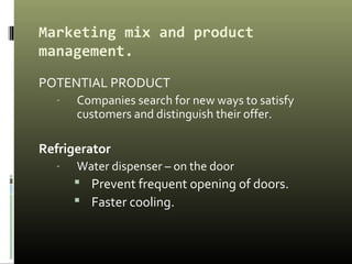 Marketing mix and product
management.
POTENTIAL PRODUCT
- Companies search for new ways to satisfy
customers and distinguish their offer.
Refrigerator
- Water dispenser – on the door
 Prevent frequent opening of doors.
 Faster cooling.
 