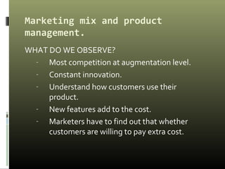 Marketing mix and product
management.
WHAT DO WE OBSERVE?
- Most competition at augmentation level.
- Constant innovation.
- Understand how customers use their
product.
- New features add to the cost.
- Marketers have to find out that whether
customers are willing to pay extra cost.
 