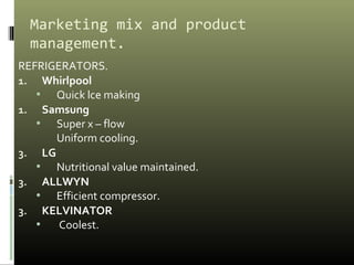 Marketing mix and product
management.
REFRIGERATORS.
1. Whirlpool
• Quick lce making
1. Samsung
• Super x – flow
Uniform cooling.
3. LG
• Nutritional value maintained.
3. ALLWYN
• Efficient compressor.
3. KELVINATOR
• Coolest.
 