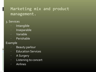 Marketing mix and product
management.
3. Services
- Intangible
- Inseparable
- Variable
- Perishable
Example
- Beauty parlour
- Education Services
- A Surgery
- Listening to concert
- Airlines
 