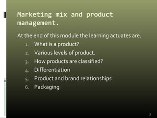Marketing mix and product
management.
At the end of this module the learning actuates are.
1. What is a product?
2. Various levels of product.
3. How products are classified?
4. Differentiation
5. Product and brand relationships
6. Packaging
2
 