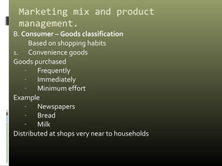 Marketing mix and product
management.
B. Consumer – Goods classification
Based on shopping habits
1. Convenience goods
Goods purchased
- Frequently
- Immediately
- Minimum effort
Example
- Newspapers
- Bread
- Milk
Distributed at shops very near to households
 