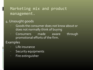 Marketing mix and product
management.
4. Unsought goods
- Goods the consumer does not know about or
does not normally think of buying
- Consumers made aware through
promotional efforts of the firm.
Examples
- Life insurance
- Security equipments
- Fire extinguisher
 