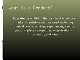 What is a Product?
A product is anything that can be offered to a
market to satisfy a want or need, including
physical goods, services, experiences, events,
persons, places, properties, organizations,
information, and ideas.
 
