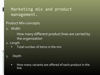Marketing mix and product
management.
Product Mix-concepts
1. Width
- How many different product lines are carried by
the organization
2. Length
• Total number of items in the mix
3. Depth
• How many variants are offered of each product in the
line
 