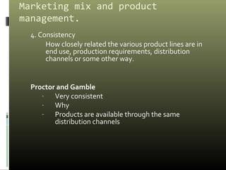 Marketing mix and product
management.
4. Consistency
How closely related the various product lines are in
end use, production requirements, distribution
channels or some other way.
Proctor and Gamble
- Very consistent
- Why
- Products are available through the same
distribution channels
 