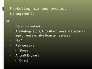 Marketing mix and product
management.
GE
• Very inconsistent
• Are Refrigerators, Aircraft engines and Electricity
equipment available from same places
• No ?
• Refrigerators
- Shops
• Aircraft Engine’s
- Direct
 