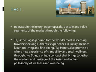 IHCL
 operates in the luxury, upper upscale, upscale and value
segments of the market through the following:
 Taj is the flagship brand for the world’s most discerning
travelers seeking authentic experiences in luxury. Besides
luxurious living and fine dining, Taj Hotels also promise a
whole new experience of tranquillity and total ‘wellness’
through Jiva Spas, a unique concept that brings together
the wisdom and heritage of the Asian and Indian
philosophy of wellness and well-being.
 
