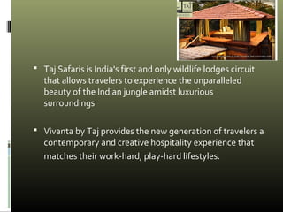  Taj Safaris is India's first and only wildlife lodges circuit
that allows travelers to experience the unparalleled
beauty of the Indian jungle amidst luxurious
surroundings
 Vivanta by Taj provides the new generation of travelers a
contemporary and creative hospitality experience that
matches their work-hard, play-hard lifestyles.
 