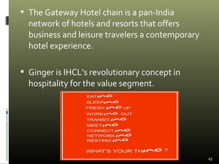  The Gateway Hotel chain is a pan-India
network of hotels and resorts that offers
business and leisure travelers a contemporary
hotel experience.
 Ginger is IHCL’s revolutionary concept in
hospitality for the value segment.
42
 