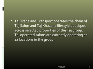  Taj Trade and Transport operates the chain of
Taj Salon and Taj Khazana lifestyle boutiques
across selected properties of the Taj group.
Taj operated salons are currently operating at
12 locations in the group.
PRODUCT 43
 