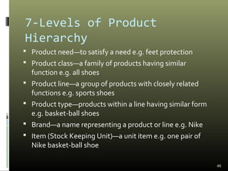 46
7-Levels of Product
Hierarchy
 Product need—to satisfy a need e.g. feet protection
 Product class—a family of products having similar
function e.g. all shoes
 Product line—a group of products with closely related
functions e.g. sports shoes
 Product type—products within a line having similar form
e.g. basket-ball shoes
 Brand—a name representing a product or line e.g. Nike
 Item (Stock Keeping Unit)—a unit item e.g. one pair of
Nike basket-ball shoe
 