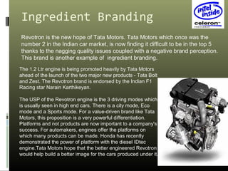 Ingredient Branding
Revotron is the new hope of Tata Motors. Tata Motors which once was the
number 2 in the Indian car market, is now finding it difficult to be in the top 5
thanks to the nagging quality issues coupled with a negative brand perception.
This brand is another example of ingredient branding.
The 1.2 Ltr engine is being promoted heavily by Tata Motors
ahead of the launch of the two major new products - Tata Bolt
and Zest. The Revotron brand is endorsed by the Indian F1
Racing star Narain Karthikeyan.
The USP of the Revotron engine is the 3 driving modes which
is usually seen in high end cars. There is a city mode, Eco
mode and a Sports mode. For a value-driven brand like Tata
Motors, this proposition is a very powerful differentiation.
Platforms and not products are now important to a company's
success. For automakers, engines offer the platforms on
which many products can be made. Honda has recently
demonstrated the power of platform with the diesel IDtec
engine.Tata Motors hope that the better engineered Revotron
would help build a better image for the cars produced under it.
 