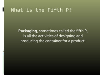 What is the Fifth P?
Packaging, sometimes called the fifth P,
is all the activities of designing and
producing the container for a product.
 