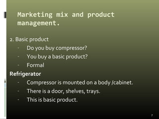 Marketing mix and product
management.
2. Basic product
- Do you buy compressor?
- You buy a basic product?
- Formal
Refrigerator
- Compressor is mounted on a body /cabinet.
- There is a door, shelves, trays.
- This is basic product.
7
 