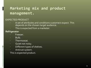 Marketing mix and product
management.
EXPECTED PRODUCT
- A set of attributes and conditions customers expect. This
depends on the chosen target audience.
- This is expected from a marketer.
Refrigerator
- Freezer.
- Bulb.
- Thermostat.
- Quiet not noisy.
- Different types of shelves.
- Antirust system.
This is expected product.
8
 