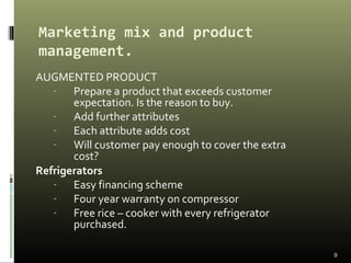 Marketing mix and product
management.
AUGMENTED PRODUCT
- Prepare a product that exceeds customer
expectation. Is the reason to buy.
- Add further attributes
- Each attribute adds cost
- Will customer pay enough to cover the extra
cost?
Refrigerators
- Easy financing scheme
- Four year warranty on compressor
- Free rice – cooker with every refrigerator
purchased.
9
 