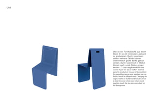 Unit
Unit ist ein Formholzstuhl aus einem
Stück. Er ist mit minimalem aufwand
zu produzieren. Durch zusammen-
stellen mehrerer Stühle können
unterchiedlich große Bänke gebaut
werden. Durch vareierend er Winkel
können auch runde Bänke gebaut
werden. / Unit is an plywoodchair that
consist of just one piece. It offers minimal
spend in production because of its simplisity.
By assambling two or more together you can
build a bench in different sizes. Changing the
angles enables to build round benches. Unit
is ideal for areas wehre many chairs stand
together stand. But also an iconic chair for
the diningroom.
 