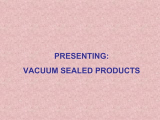 PRESENTING:  VACUUM SEALED PRODUCTS 