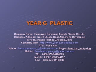 YEAR·G  PLASTIC Company Name:  Huangyan Nancheng Xingda Plastic Co.,Ltd. Company Address:  No.72 Shigao Road,Nancheng Developing Zone,Huangyan,Taizhou,Zhejiang,China Company Web:   http://www.year-g.en.alibaba.com ATT:  Fiona Han      Yahoo:   [email_address]   Skype:  fiona.han_lucky dog Mail to :  [email_address] TEL:  0086-576-84180373 Mobile:  0086 15058644157 Fax:    0086-576-84188030 